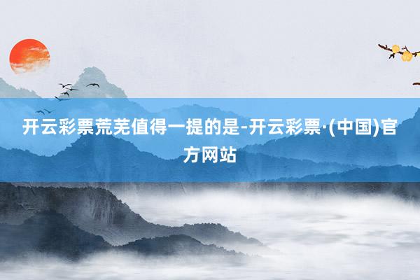 开云彩票　　荒芜值得一提的是-开云彩票·(中国)官方网站