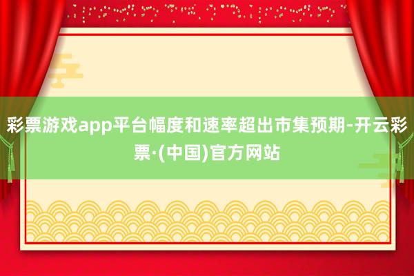 彩票游戏app平台幅度和速率超出市集预期-开云彩票·(中国)官方网站