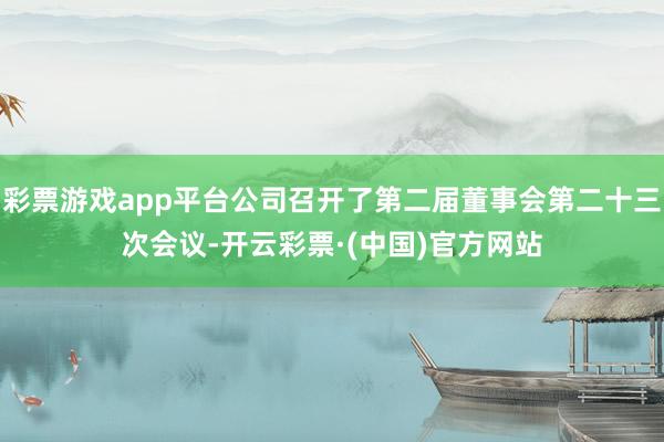 彩票游戏app平台公司召开了第二届董事会第二十三次会议-开云彩票·(中国)官方网站