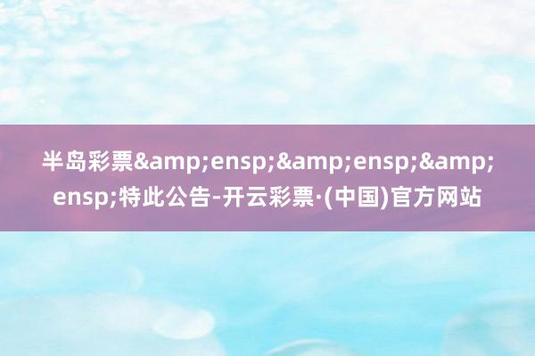 半岛彩票&ensp;&ensp;&ensp;特此公告-开云彩票·(中国)官方网站