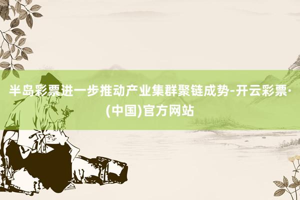 半岛彩票进一步推动产业集群聚链成势-开云彩票·(中国)官方网站