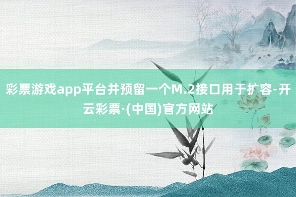 彩票游戏app平台并预留一个M.2接口用于扩容-开云彩票·(中国)官方网站