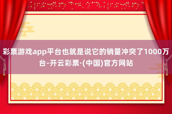 彩票游戏app平台也就是说它的销量冲突了1000万台-开云彩票·(中国)官方网站