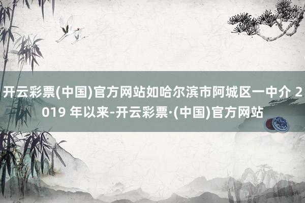 开云彩票(中国)官方网站如哈尔滨市阿城区一中介 2019 年以来-开云彩票·(中国)官方网站