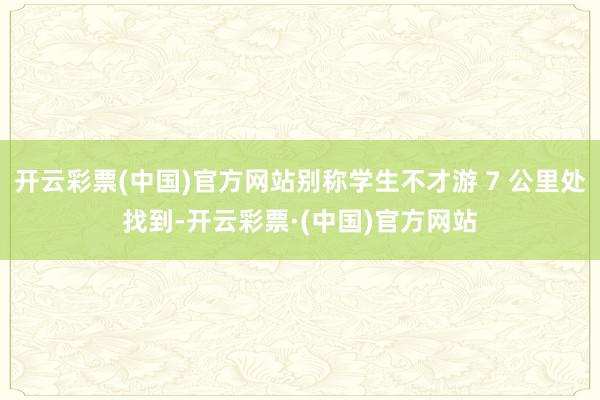 开云彩票(中国)官方网站别称学生不才游 7 公里处找到-开云彩票·(中国)官方网站