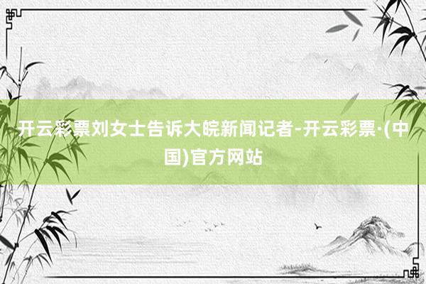 开云彩票刘女士告诉大皖新闻记者-开云彩票·(中国)官方网站