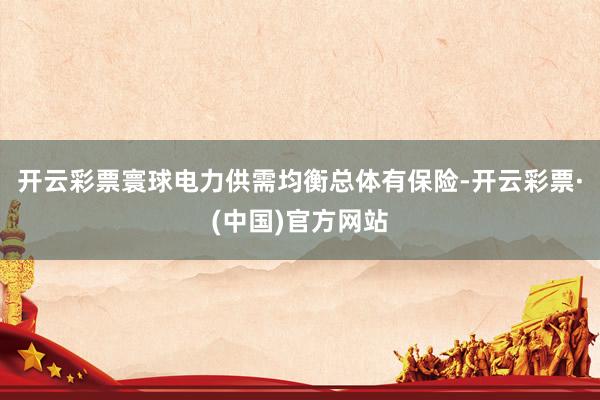 开云彩票寰球电力供需均衡总体有保险-开云彩票·(中国)官方网站