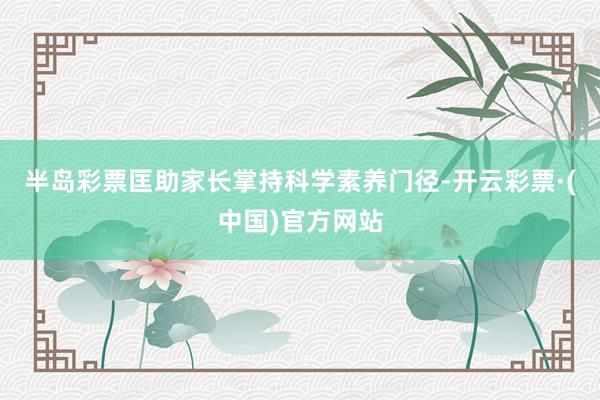 半岛彩票匡助家长掌持科学素养门径-开云彩票·(中国)官方网站