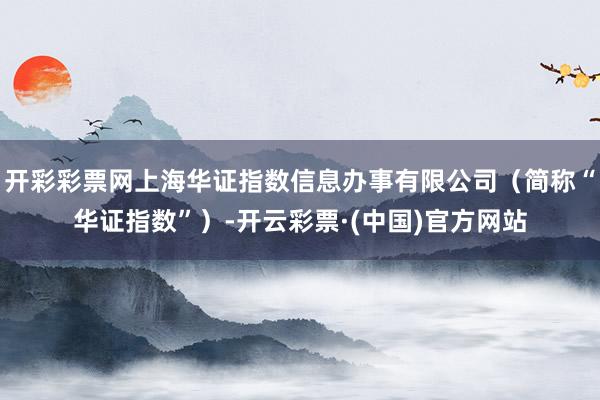 开彩彩票网上海华证指数信息办事有限公司（简称“华证指数”）-开云彩票·(中国)官方网站