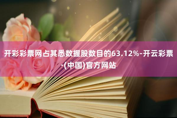 开彩彩票网占其悉数握股数目的63.12%-开云彩票·(中国)官方网站
