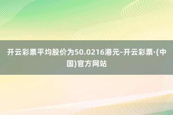 开云彩票平均股价为50.0216港元-开云彩票·(中国)官方网站