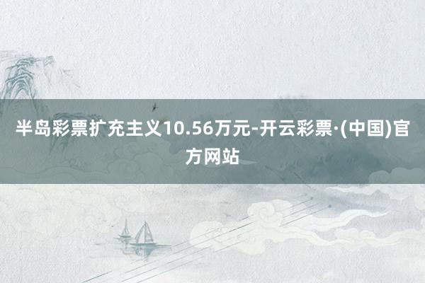 半岛彩票扩充主义10.56万元-开云彩票·(中国)官方网站