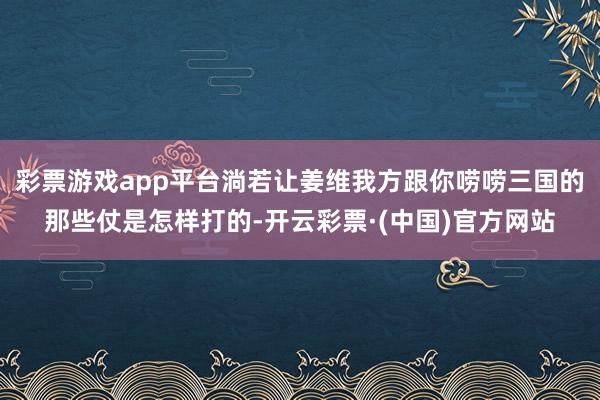 彩票游戏app平台淌若让姜维我方跟你唠唠三国的那些仗是怎样打的-开云彩票·(中国)官方网站