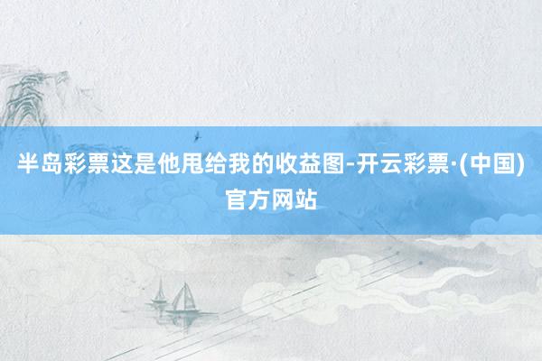 半岛彩票这是他甩给我的收益图-开云彩票·(中国)官方网站