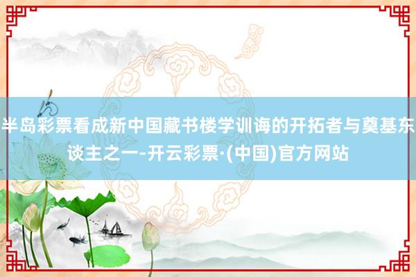半岛彩票看成新中国藏书楼学训诲的开拓者与奠基东谈主之一-开云彩票·(中国)官方网站