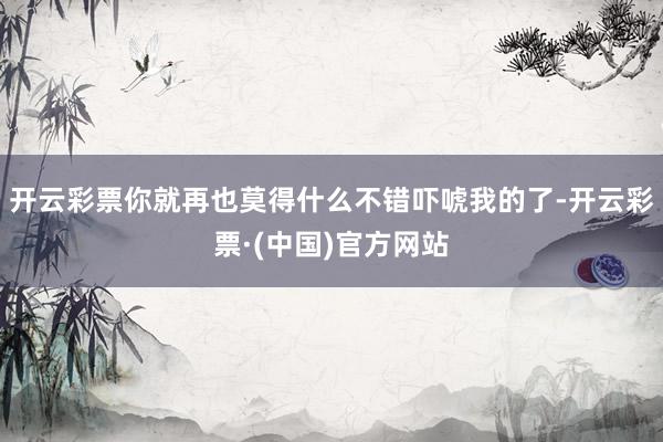 开云彩票你就再也莫得什么不错吓唬我的了-开云彩票·(中国)官方网站