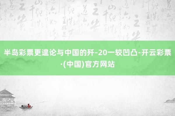 半岛彩票更遑论与中国的歼-20一较凹凸-开云彩票·(中国)官方网站