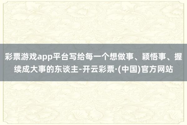 彩票游戏app平台写给每一个想做事、颖悟事、握续成大事的东谈主-开云彩票·(中国)官方网站