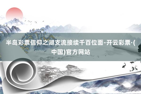 半岛彩票信仰之湖支流接续千百位面-开云彩票·(中国)官方网站