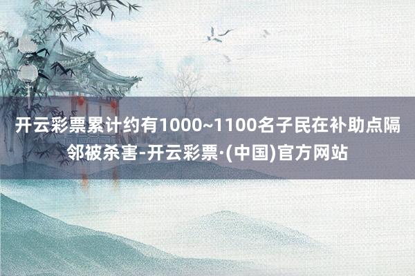开云彩票累计约有1000~1100名子民在补助点隔邻被杀害-开云彩票·(中国)官方网站