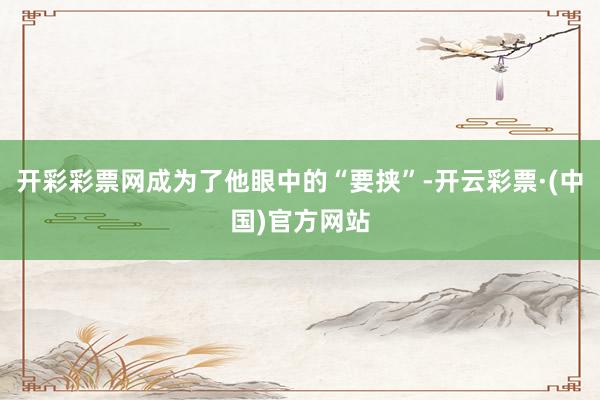 开彩彩票网成为了他眼中的“要挟”-开云彩票·(中国)官方网站