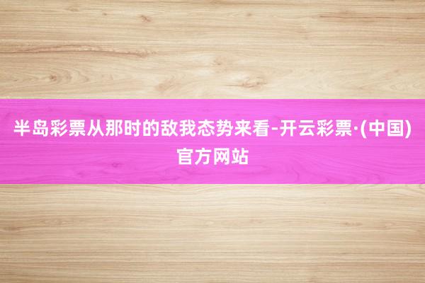 半岛彩票从那时的敌我态势来看-开云彩票·(中国)官方网站