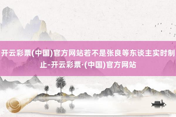 开云彩票(中国)官方网站若不是张良等东谈主实时制止-开云彩票·(中国)官方网站