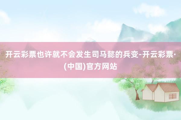 开云彩票也许就不会发生司马懿的兵变-开云彩票·(中国)官方网站