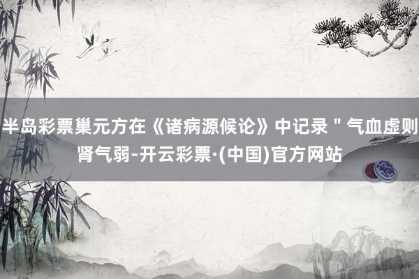 半岛彩票巢元方在《诸病源候论》中记录＂气血虚则肾气弱-开云彩票·(中国)官方网站