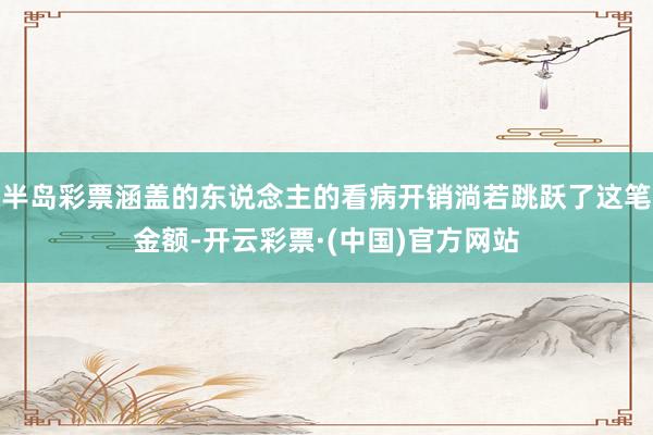 半岛彩票涵盖的东说念主的看病开销淌若跳跃了这笔金额-开云彩票·(中国)官方网站