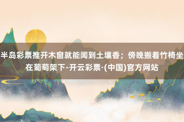 半岛彩票推开木窗就能闻到土壤香；傍晚搬着竹椅坐在葡萄架下-开云彩票·(中国)官方网站