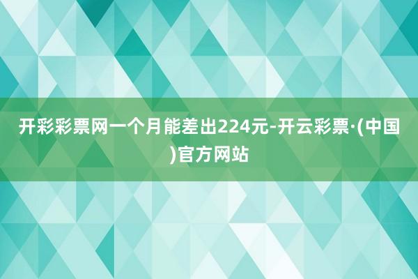 开彩彩票网一个月能差出224元-开云彩票·(中国)官方网站