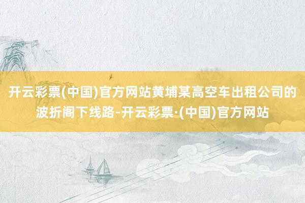 开云彩票(中国)官方网站黄埔某高空车出租公司的波折阁下线路-开云彩票·(中国)官方网站