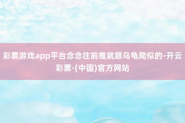 彩票游戏app平台念念往前推就跟乌龟爬似的-开云彩票·(中国)官方网站