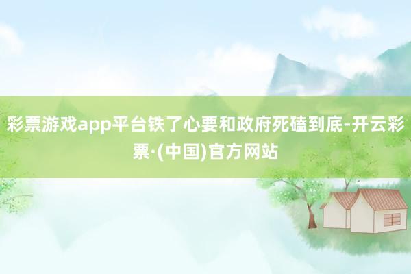 彩票游戏app平台铁了心要和政府死磕到底-开云彩票·(中国)官方网站
