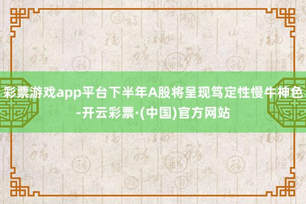 彩票游戏app平台下半年A股将呈现笃定性慢牛神色-开云彩票·(中国)官方网站