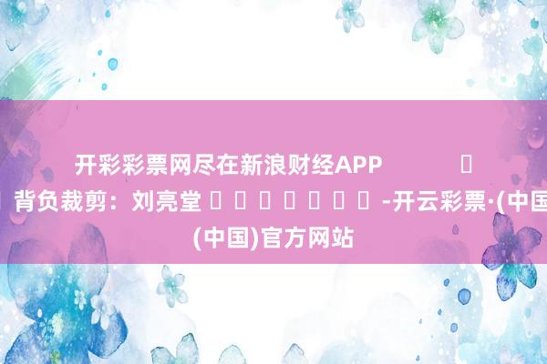 开彩彩票网尽在新浪财经APP            						背负裁剪：刘亮堂 							-开云彩票·(中国)官方网站