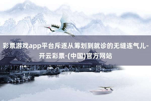 彩票游戏app平台斥逐从筹划到就诊的无缝连气儿-开云彩票·(中国)官方网站