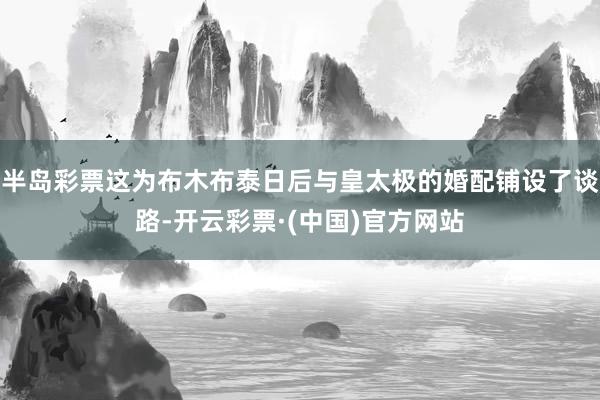 半岛彩票这为布木布泰日后与皇太极的婚配铺设了谈路-开云彩票·(中国)官方网站