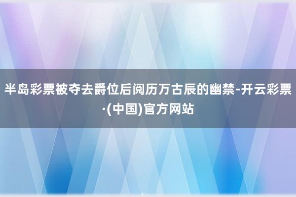 半岛彩票被夺去爵位后阅历万古辰的幽禁-开云彩票·(中国)官方网站