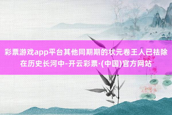 彩票游戏app平台其他同期期的状元卷王人已祛除在历史长河中-开云彩票·(中国)官方网站