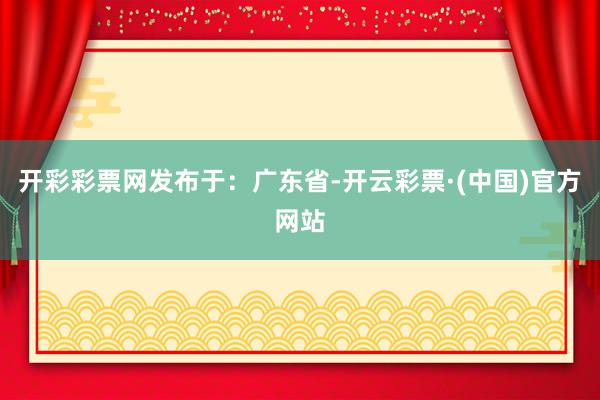 开彩彩票网发布于：广东省-开云彩票·(中国)官方网站