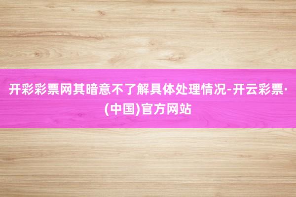 开彩彩票网其暗意不了解具体处理情况-开云彩票·(中国)官方网站