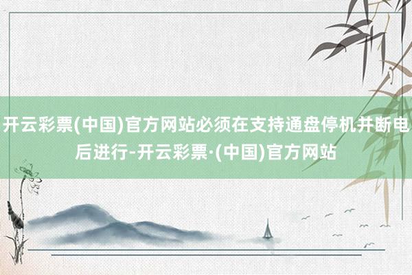 开云彩票(中国)官方网站必须在支持通盘停机并断电后进行-开云彩票·(中国)官方网站