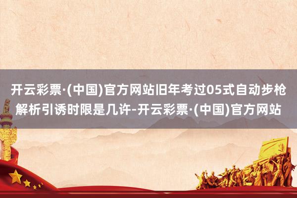 开云彩票·(中国)官方网站旧年考过05式自动步枪解析引诱时限是几许-开云彩票·(中国)官方网站