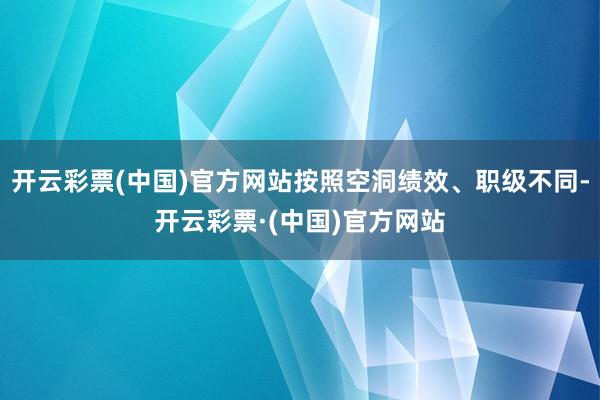 开云彩票(中国)官方网站按照空洞绩效、职级不同-开云彩票·(中国)官方网站
