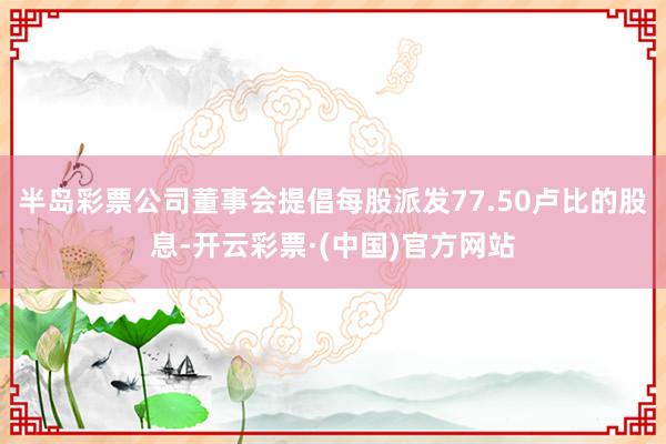 半岛彩票公司董事会提倡每股派发77.50卢比的股息-开云彩票·(中国)官方网站