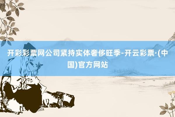 开彩彩票网公司紧持实体奢侈旺季-开云彩票·(中国)官方网站