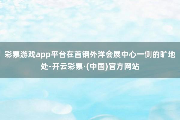彩票游戏app平台　　在首钢外洋会展中心一侧的旷地处-开云彩票·(中国)官方网站