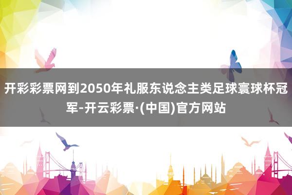 开彩彩票网到2050年礼服东说念主类足球寰球杯冠军-开云彩票·(中国)官方网站